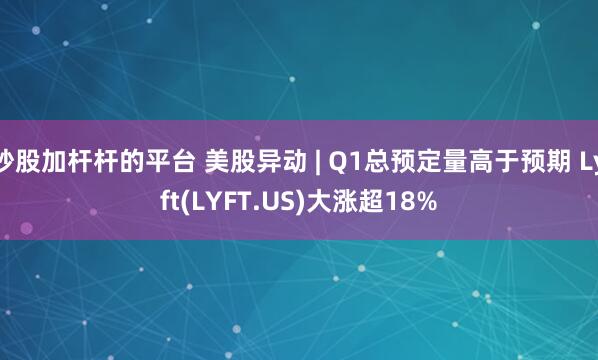 炒股加杆杆的平台 美股异动 | Q1总预定量高于预期 Lyft(LYFT.US)大涨超18%