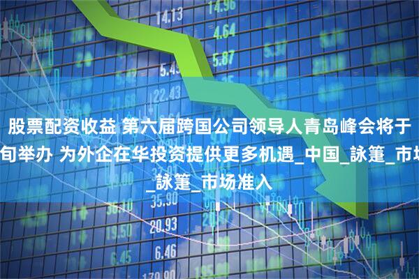 股票配资收益 第六届跨国公司领导人青岛峰会将于6月中旬举办 为外企在华投资提供更多机遇_中国_詠箑_市场准入
