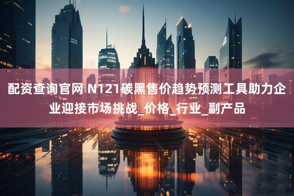 配资查询官网 N121碳黑售价趋势预测工具助力企业迎接市场挑战_价格_行业_副产品