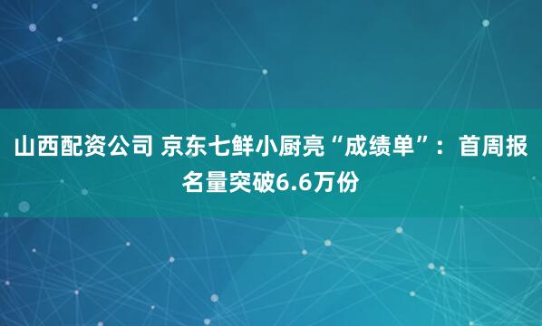 山西配资公司 京东七鲜小厨亮“成绩单”：首周报名量突破6.6万份