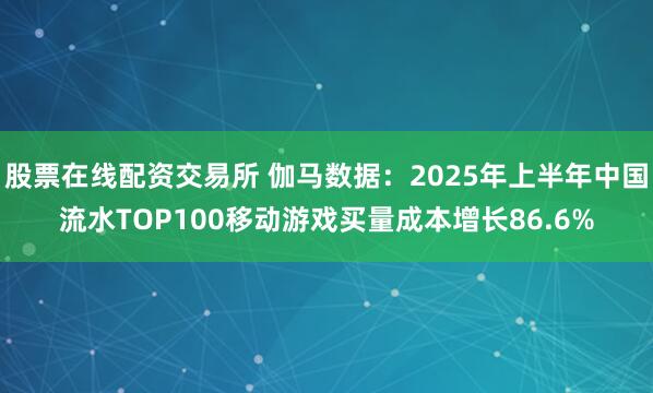 股票在线配资交易所 伽马数据：2025年上半年中国流水TOP100移动游戏买量成本增长86.6%