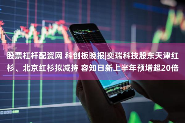股票杠杆配资网 科创板晚报|奕瑞科技股东天津红杉、北京红杉拟减持 容知日新上半年预增超20倍