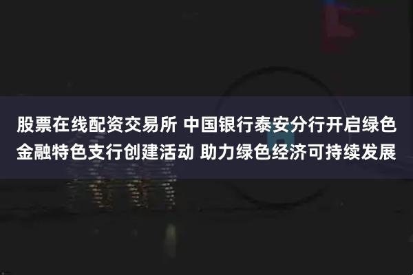 股票在线配资交易所 中国银行泰安分行开启绿色金融特色支行创建活动 助力绿色经济可持续发展