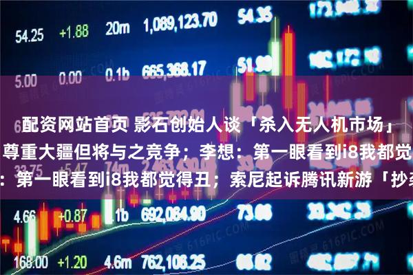 配资网站首页 影石创始人谈「杀入无人机市场」：存在市场增量空间、尊重大疆但将与之竞争；李想：第一眼看到i8我都觉得丑；索尼起诉腾讯新游「抄袭」