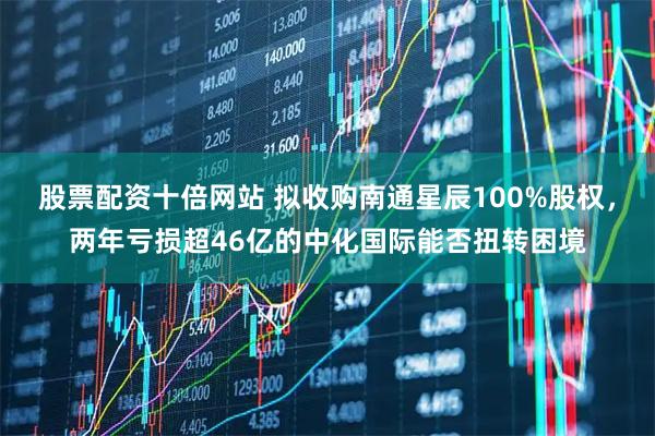股票配资十倍网站 拟收购南通星辰100%股权，两年亏损超46亿的中化国际能否扭转困境