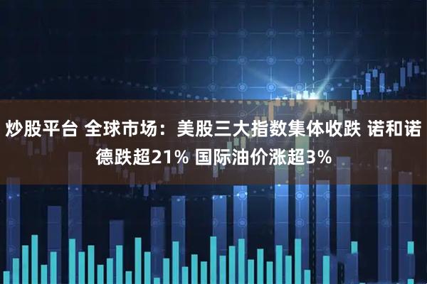 炒股平台 全球市场：美股三大指数集体收跌 诺和诺德跌超21% 国际油价涨超3%